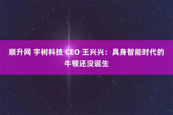 顺升网 宇树科技 CEO 王兴兴：具身智能时代的牛顿还没诞生
