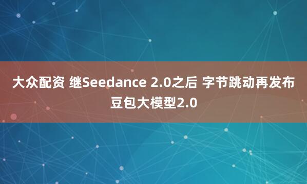 大众配资 继Seedance 2.0之后 字节跳动再发布豆包大模型2.0